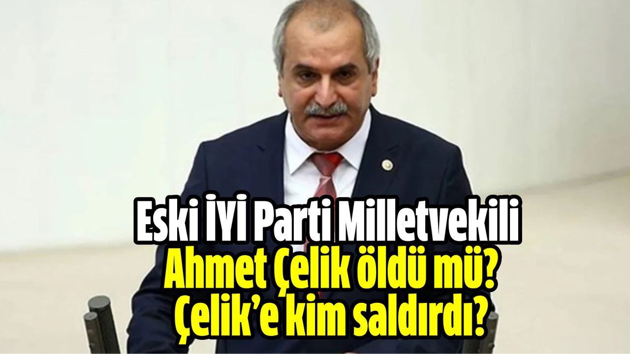 Eski İYİ Parti Milletvekili Ahmet Çelik öldü mü? Çelik’e kim, neden ...